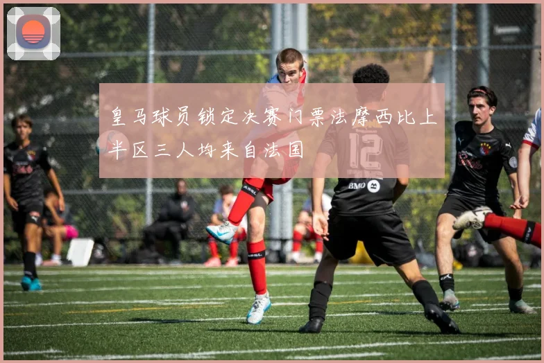 皇马球员锁定决赛门票法摩西比上半区三人均来自法国