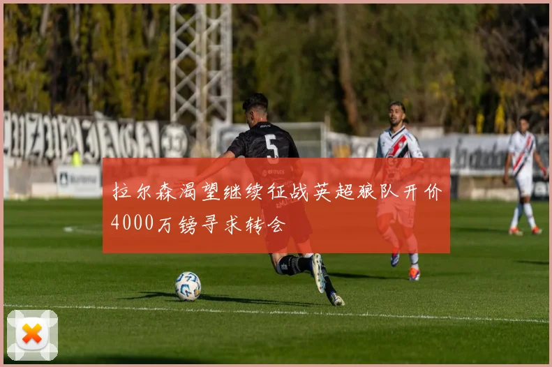 拉尔森渴望继续征战英超狼队开价4000万镑寻求转会