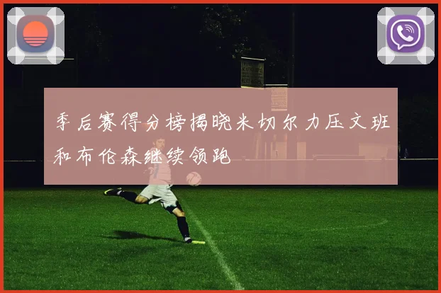 季后赛得分榜揭晓米切尔力压文班和布伦森继续领跑