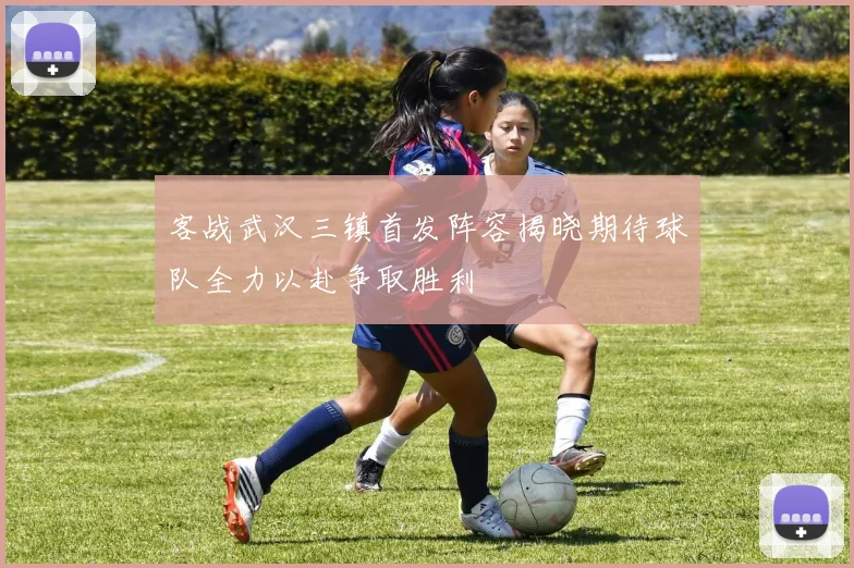 客战武汉三镇首发阵容揭晓期待球队全力以赴争取胜利