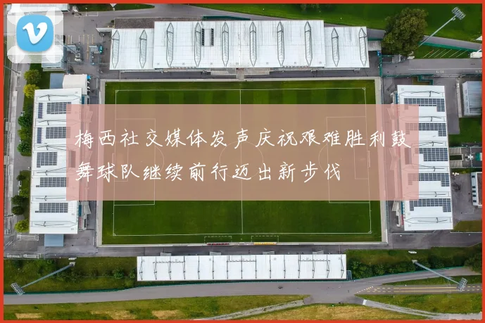 梅西社交媒体发声庆祝艰难胜利鼓舞球队继续前行迈出新步伐