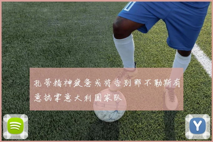 孔蒂精神疲惫或将告别那不勒斯有意执掌意大利国家队