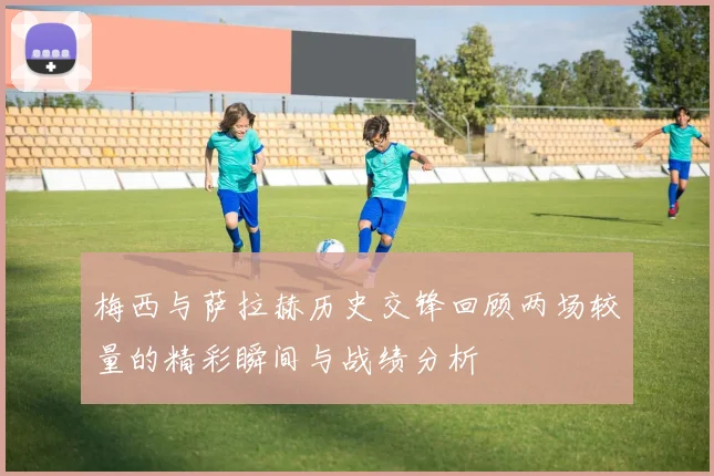 梅西与萨拉赫历史交锋回顾两场较量的精彩瞬间与战绩分析