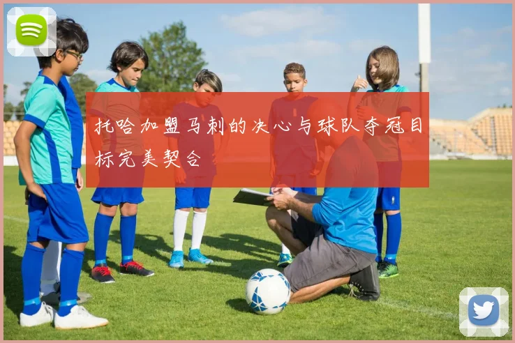 托哈加盟马刺的决心与球队夺冠目标完美契合