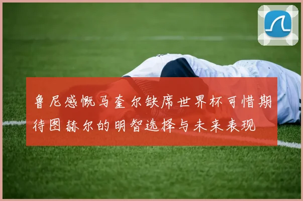 鲁尼感慨马奎尔缺席世界杯可惜期待图赫尔的明智选择与未来表现