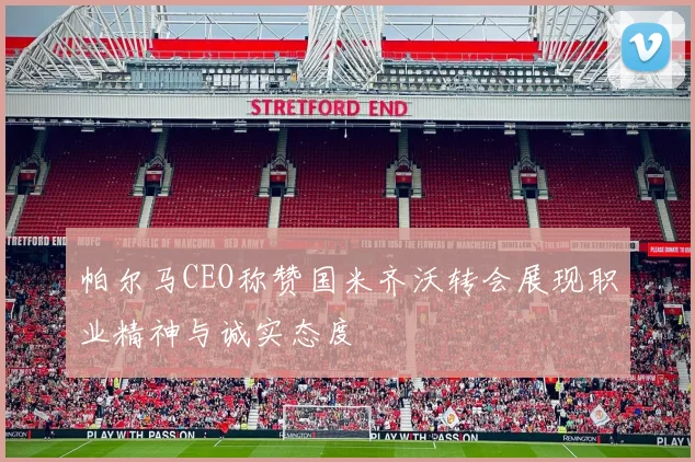 帕尔马CEO称赞国米齐沃转会展现职业精神与诚实态度