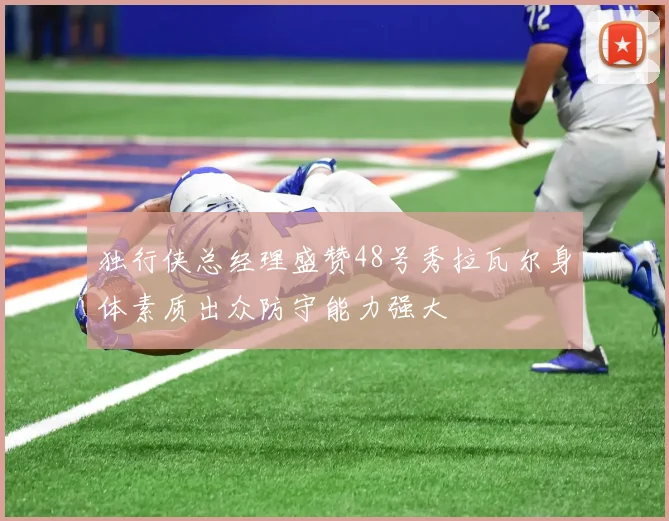 独行侠总经理盛赞48号秀拉瓦尔身体素质出众防守能力强大