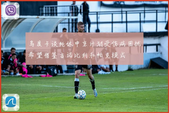 乌度卡谈轮休申京计划受伤病困扰希望借鉴吉诺比利和帕克模式