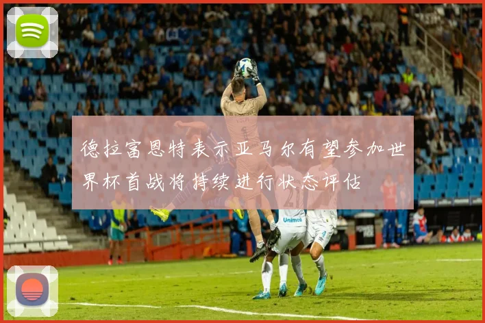 德拉富恩特表示亚马尔有望参加世界杯首战将持续进行状态评估