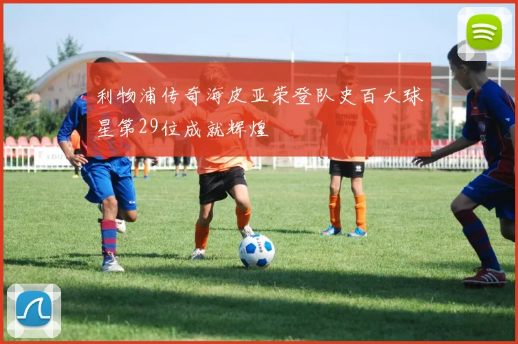 利物浦传奇海皮亚荣登队史百大球星第29位成就辉煌