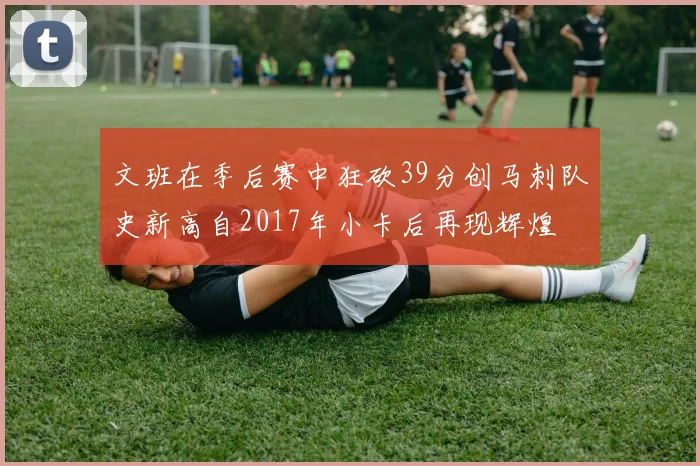文班在季后赛中狂砍39分创马刺队史新高自2017年小卡后再现辉煌