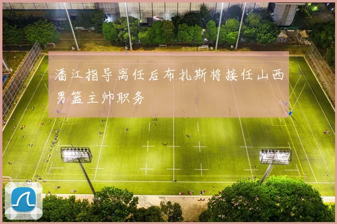 潘江指导离任后布扎斯将接任山西男篮主帅职务