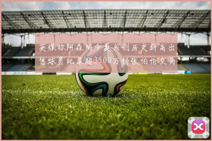 英媒称阿森纳今夏或创历史新高出售球员纪录超3500万镑张伯伦交易