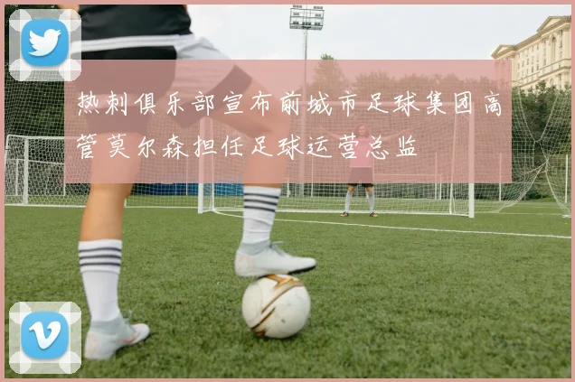 热刺俱乐部宣布前城市足球集团高管莫尔森担任足球运营总监