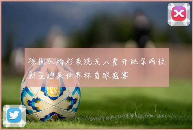 德国队精彩表现五人首开纪录两位新星迎来世界杯首球盛宴