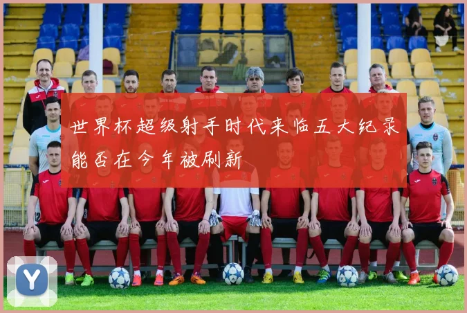 世界杯超级射手时代来临五大纪录能否在今年被刷新