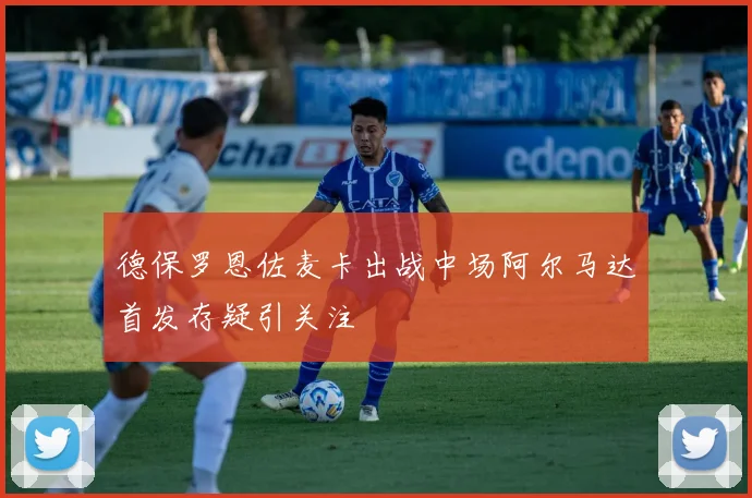 德保罗恩佐麦卡出战中场阿尔马达首发存疑引关注
