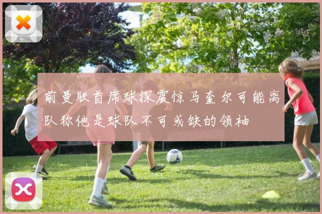 前曼联首席球探震惊马奎尔可能离队称他是球队不可或缺的领袖